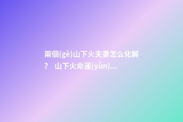 兩個(gè)山下火夫妻怎么化解？  山下火命運(yùn)如何
